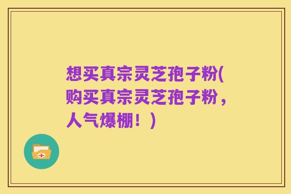 想买真宗灵芝孢子粉(购买真宗灵芝孢子粉,人气爆棚!)