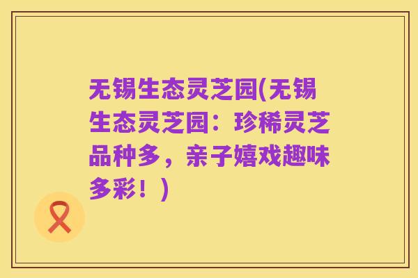 无锡生态灵芝园(无锡生态灵芝园:珍稀灵芝品种多,亲子嬉戏趣味多彩!)