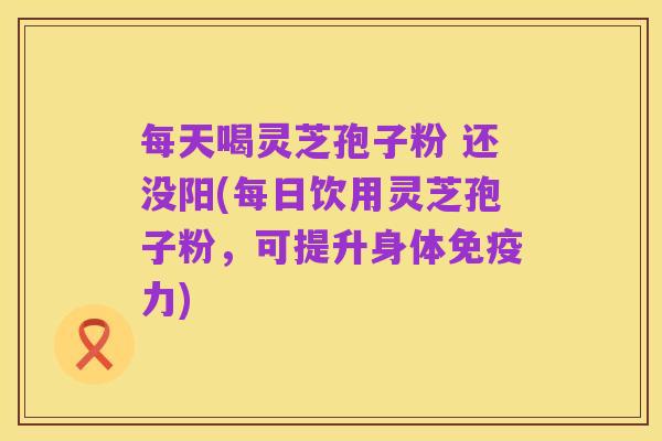 每天喝灵芝孢子粉 还没阳(每日饮用灵芝孢子粉，可提升身体免疫力)