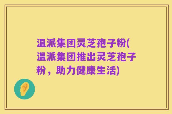 温派集团灵芝孢子粉(温派集团推出灵芝孢子粉，助力健康生活)