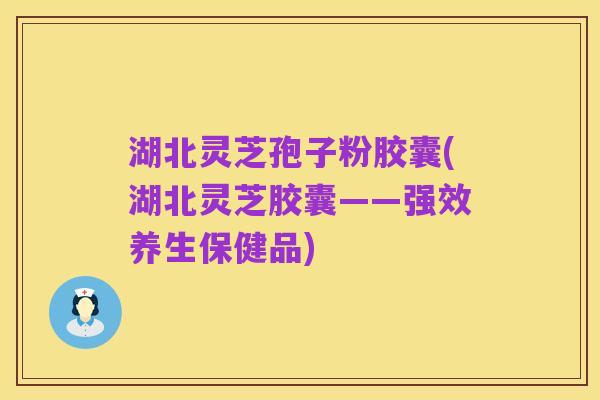 湖北灵芝孢子粉胶囊(湖北灵芝胶囊——强效养生保健品)