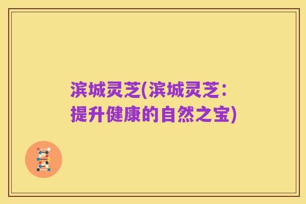 滨城灵芝(滨城灵芝：提升健康的自然之宝)
