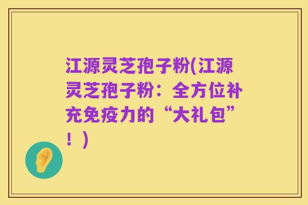 江源灵芝孢子粉(江源灵芝孢子粉：全方位补充免疫力的“大礼包”！)