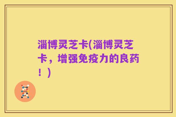 淄博灵芝卡(淄博灵芝卡，增强免疫力的良药！)