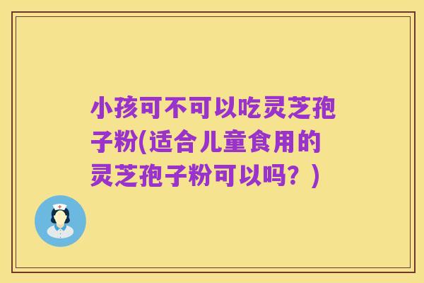 小孩可不可以吃灵芝孢子粉(适合儿童食用的灵芝孢子粉可以吗?)