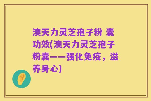 澳天力灵芝孢子粉 囊功效(澳天力灵芝孢子粉囊——强化免疫,滋养身心)