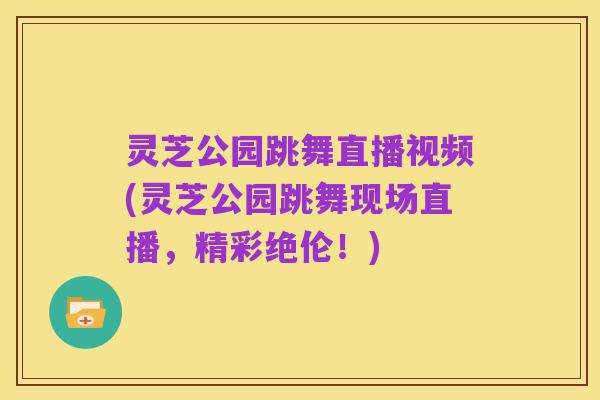 灵芝公园跳舞直播视频(灵芝公园跳舞现场直播，精彩绝伦！)