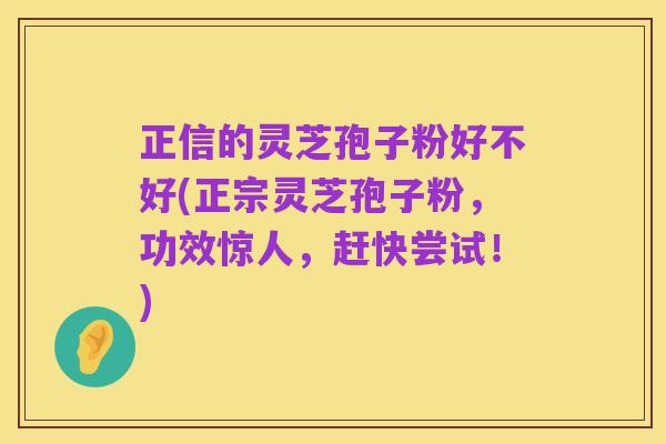 正信的灵芝孢子粉好不好(正宗灵芝孢子粉,功效惊人,赶快尝试!)