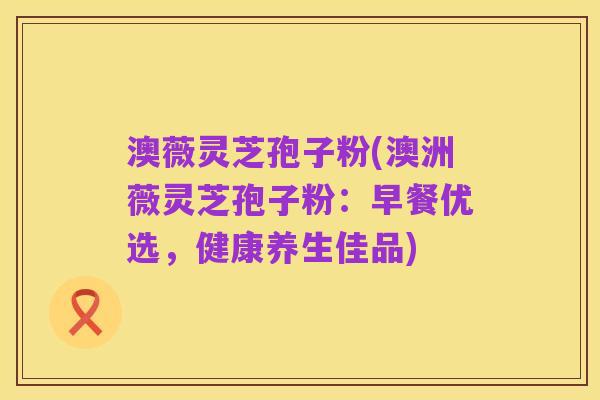 澳薇灵芝孢子粉(澳洲薇灵芝孢子粉:早餐优选,健康养生佳品)