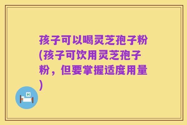 孩子可以喝灵芝孢子粉(孩子可饮用灵芝孢子粉,但要掌握适度用量)