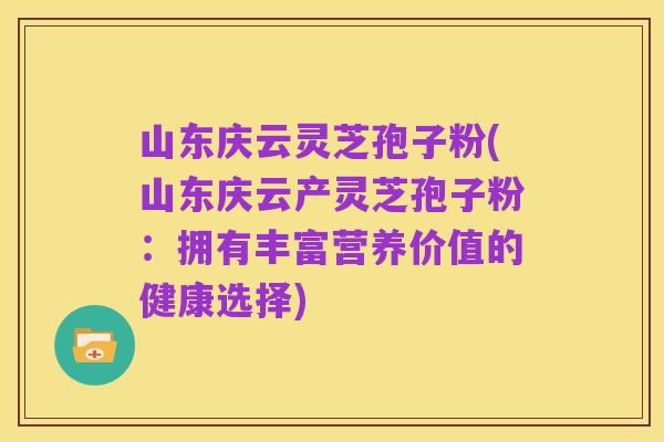 山东庆云灵芝孢子粉(山东庆云产灵芝孢子粉:拥有丰富营养价值的健康选择)