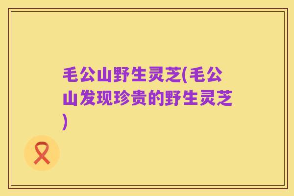 毛公山野生灵芝(毛公山发现珍贵的野生灵芝)