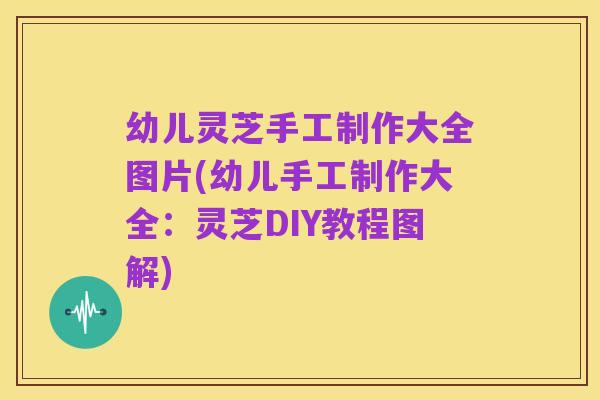 幼儿灵芝手工制作大全图片(幼儿手工制作大全:灵芝DIY教程图解)