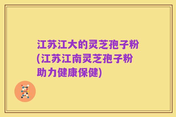 江苏江大的灵芝孢子粉(江苏江南灵芝孢子粉助力健康保健)