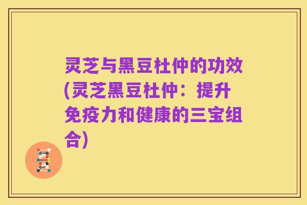 灵芝与黑豆杜仲的功效(灵芝黑豆杜仲:提升免疫力和健康的三宝组合)