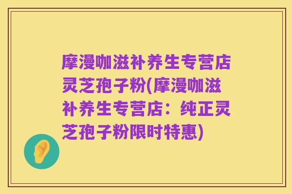 摩漫咖滋补养生专营店灵芝孢子粉(摩漫咖滋补养生专营店:纯正灵芝孢子粉限时特惠)