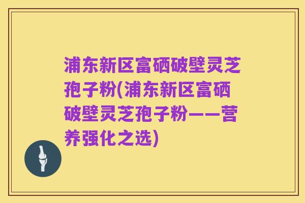 浦东新区富硒破壁灵芝孢子粉(浦东新区富硒破壁灵芝孢子粉——营养强化之选)