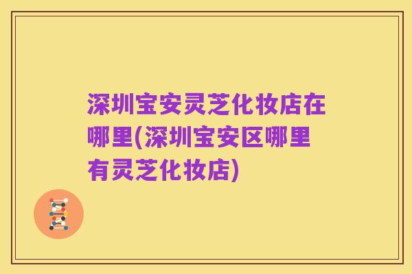 深圳宝安灵芝化妆店在哪里(深圳宝安区哪里有灵芝化妆店)