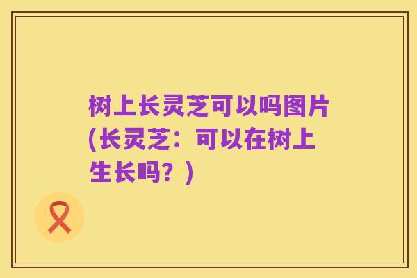 树上长灵芝可以吗图片(长灵芝:可以在树上生长吗?)