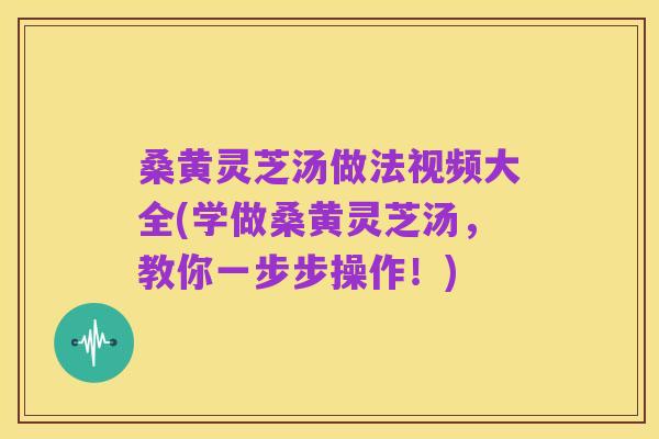 桑黄灵芝汤做法视频大全(学做桑黄灵芝汤，教你一步步操作！)