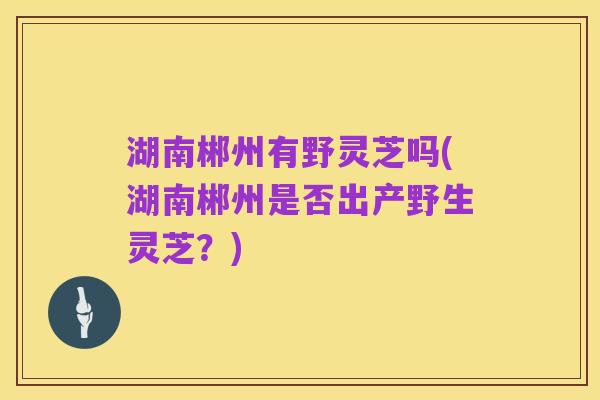 湖南郴州有野灵芝吗(湖南郴州是否出产野生灵芝？)