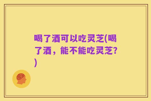 喝了酒可以吃灵芝(喝了酒,能不能吃灵芝?)