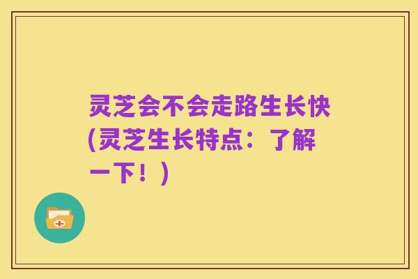 灵芝会不会走路生长快(灵芝生长特点：了解一下！)