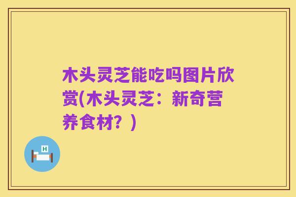木头灵芝能吃吗图片欣赏(木头灵芝:新奇营养食材?)