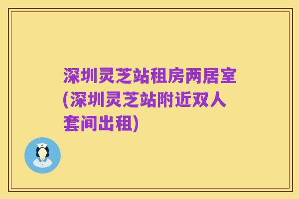 深圳灵芝站租房两居室(深圳灵芝站附近双人套间出租)