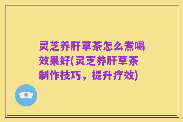 灵芝养肝草茶怎么煮喝效果好(灵芝养肝草茶制作技巧,提升疗效)