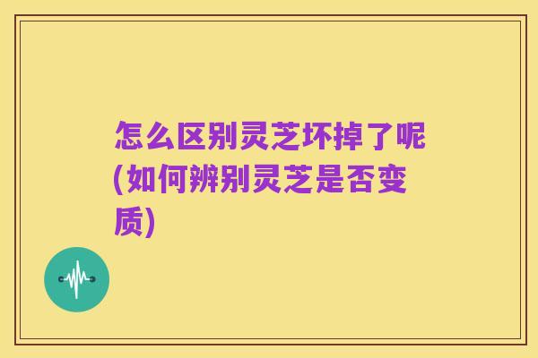 怎么区别灵芝坏掉了呢(如何辨别灵芝是否变质)