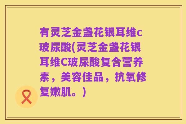 有灵芝金盏花银耳维c玻尿酸(灵芝金盏花银耳维C玻尿酸复合营养素，美容佳品，抗氧修复嫩肌。)
