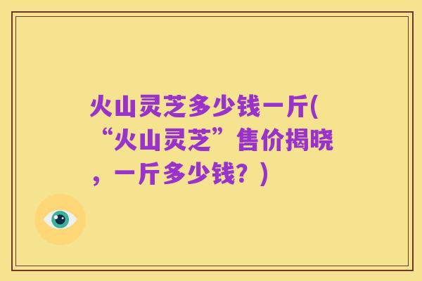 火山灵芝多少钱一斤(“火山灵芝”售价揭晓,一斤多少钱?)