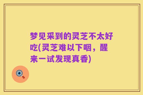 梦见采到的灵芝不太好吃(灵芝难以下咽，醒来一试发现真香)