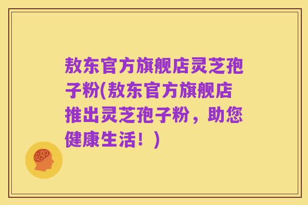 敖东官方旗舰店灵芝孢子粉(敖东官方旗舰店推出灵芝孢子粉,助您健康生活!)
