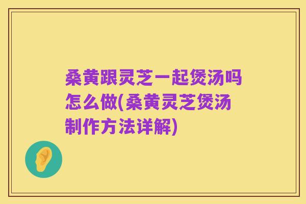 桑黄跟灵芝一起煲汤吗怎么做(桑黄灵芝煲汤制作方法详解)