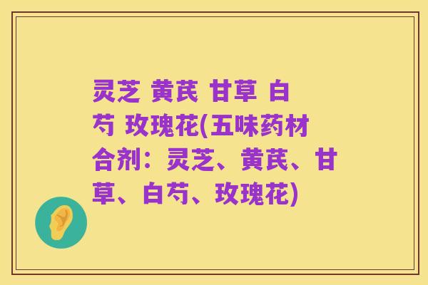 灵芝 黄芪 甘草 白芍 玫瑰花(五味药材合剂：灵芝、黄芪、甘草、白芍、玫瑰花)