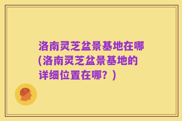 洛南灵芝盆景基地在哪(洛南灵芝盆景基地的详细位置在哪?)