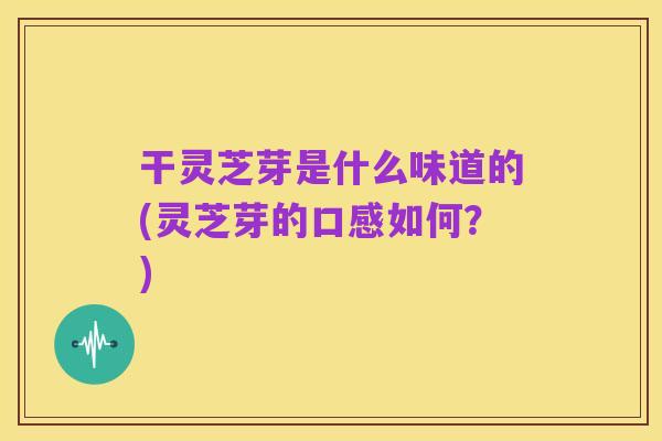 干灵芝芽是什么味道的(灵芝芽的口感如何?)