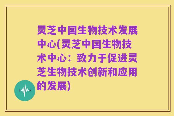 灵芝中国生物技术发展中心(灵芝中国生物技术中心：致力于促进灵芝生物技术创新和应用的发展)