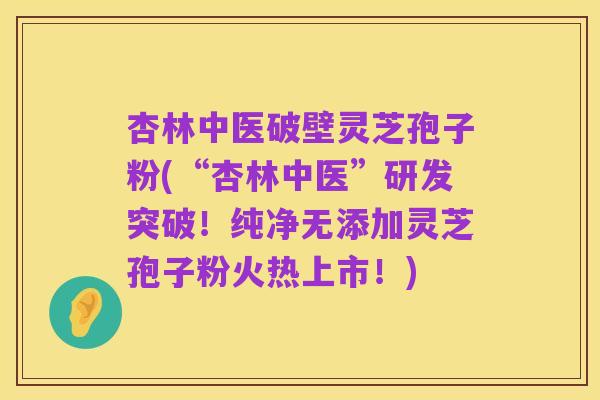 杏林中医破壁灵芝孢子粉(“杏林中医”研发突破!纯净无添加灵芝孢子粉火热上市!)