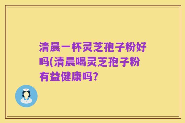 清晨一杯灵芝孢子粉好吗(清晨喝灵芝孢子粉有益健康吗?