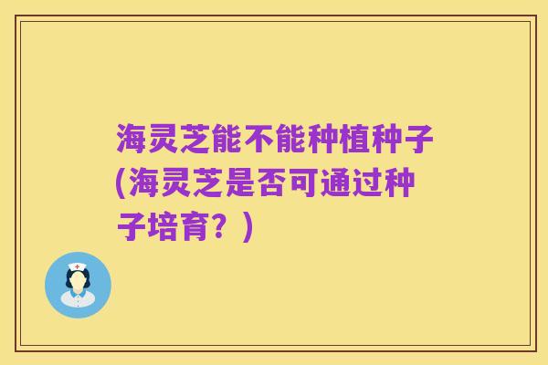 海灵芝能不能种植种子(海灵芝是否可通过种子培育?)