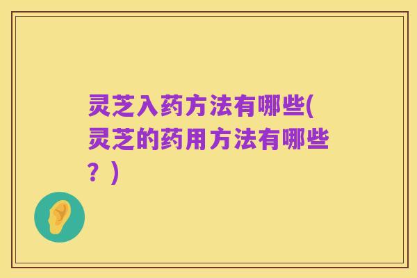 灵芝入药方法有哪些(灵芝的药用方法有哪些?)