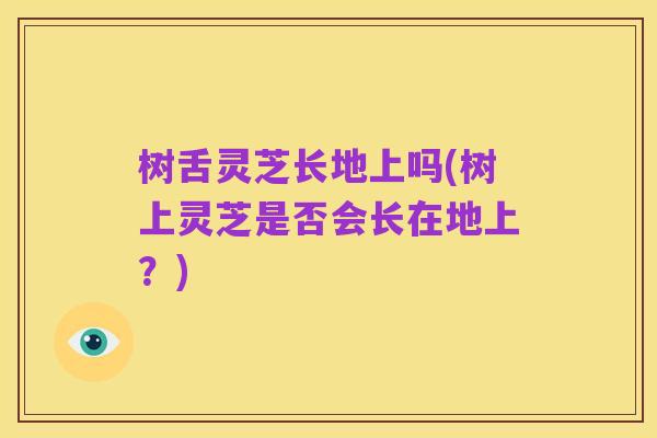 树舌灵芝长地上吗(树上灵芝是否会长在地上?)