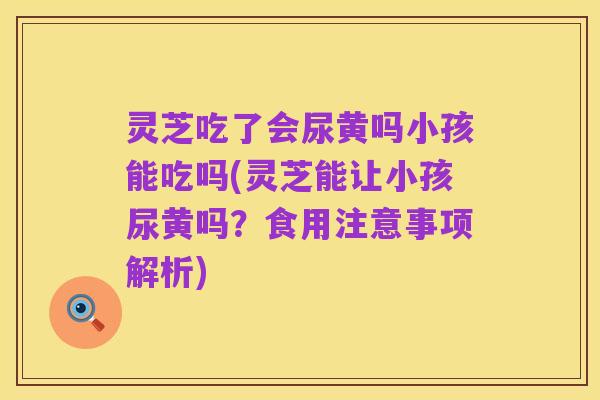灵芝吃了会尿黄吗小孩能吃吗(灵芝能让小孩尿黄吗?食用注意事项解析)