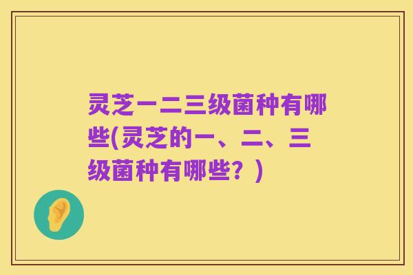 灵芝一二三级菌种有哪些(灵芝的一、二、三级菌种有哪些?)