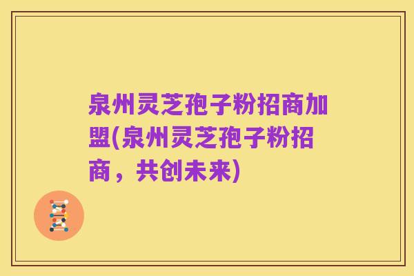 泉州灵芝孢子粉招商加盟(泉州灵芝孢子粉招商,共创未来)