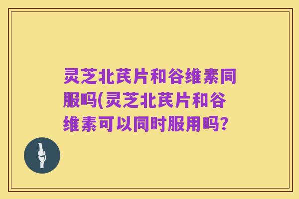 灵芝北芪片和谷维素同服吗(灵芝北芪片和谷维素可以同时服用吗?