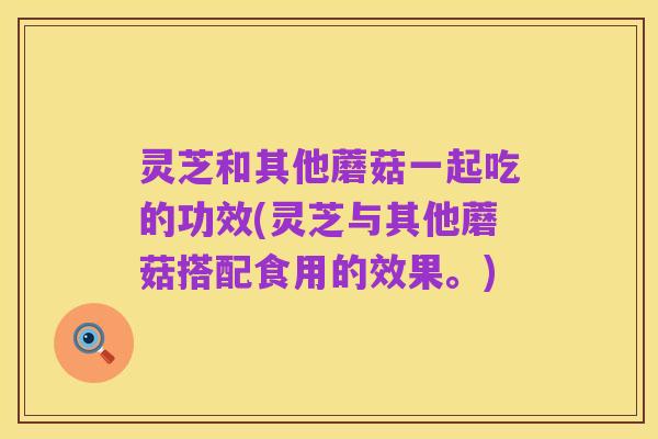 灵芝和其他蘑菇一起吃的功效(灵芝与其他蘑菇搭配食用的效果。)
